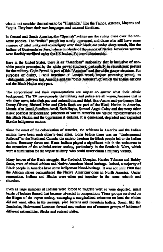 ‘who do not consider themselves 10 be “Hispanics,” ike the Tainos, Aztecas, Mayans and ‘Yaquis. They have thei own langages and national identities.  In Central and Sousth America, the *Spanish” whites are the rulig class over the nov- ‘white peoples. The “Indios” people are sorely oppressed, and those who stil bave some ‘measure of tribal unity-and sovereigaty ove their lands are under sharp atack, ke the Indians of Guatemala or Pery, where bundreds of thousands of Native American women were forcibly steilized under the US-backed Fujimorl dictatorship:  Here in the United Staes, there js an “American” nationalty that Is inclusive of n0n- ‘whits peopl promoted:by the white power sructure, peniculely i recricment posters forthe millry. Colln Powel is part o tis *America™ sad the white power strocture. For purposes of clarity, 1. will introduce  Lenspo. word, wapeu (meaning whie), 10 distinguish botween this America;and,the “other America” f which the Indian nations aod the Black Naton are 8 part.  The corporations and  their representatives are wapsu no matter what their ethnic ‘background. The TV news-people, the military and police are all wapsu, because that is ‘who they serve, take their pay and orders from, and think like. Actors and performers like ‘Danny Glover, Richard Prior and Chris Rock are part of the Black Nation in America. Maumia Abu Jamal, Sundista Acol, Seth Hayes, Samusl Angel Coley and the many other ‘Black political prisoners and prisoners of war in America are visible representatives of his Black Nasion s the oppresion it endure. It i demeaned, degraded and explried Tike the indigenous nations.  Siace the onset of the colonization of America, the Africans in America and the Indian nations have been each other’s best allies. Long beore there was an “Underground Railroad” to the North and Canads, the path 0 freedom or Black people led to the Indian nations. Runsway slaves and Black Indians played  significant ole in the resistance 1o the expansion of the colonial-setter society, particularly in the Seminole Wars, which ‘were & bumiliation for the wapsu military, who could never claim a miltary victory.  Many heroes of the Black struggle, like Frederick Douglas, Harriet Tubman and Bobby Seal, were of mixed Afican and Native American bood-teritage. ndeed, a mjorky of  Black people in America have some indigenous blood-hertage. It was not unil 1700 that the ABican slaves outmumbered the Native American ones in North America. Under scgregation, Indians and  Blacks were ‘offen put together in the same schools and churches.  Evea as large mumbers of Indians were froed o migrae west or were deported, small bands of isolates formed that became tiracil in composition. These groups survived on the finges of the wapeu socety, managiag a marginalized existence o land the whites i not want, oftn in the swamps, pioe barrens and mountain hollers. Some, like the ‘Semiaoles, Halawa and Lumbees formed new nations out of emnant groups of ndians of different natonaliis, Biacks and outcast whites. 